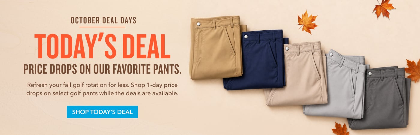  October Deal Days TODAY'S DEAL Price Drops on Our Favorite Pants. Refresh your fall golf rotation for less. Shop limited-time price drops on select golf pants while the deals are available. SHOP TODAY'S DEAL 