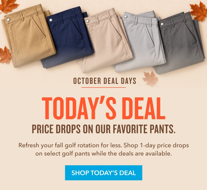  October Deal Days TODAY'S DEAL Price Drops on Our Favorite Pants. Refresh your fall golf rotation for less. Shop limited-time price drops on select golf pants while the deals are available. SHOP TODAY'S DEAL 