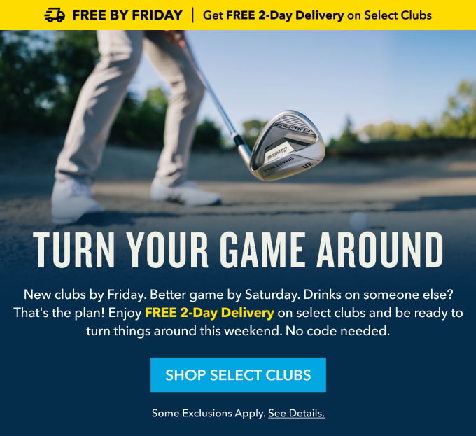 Free By Friday Get FREE 2-Day Shipping on Select Clubs TURN YOUR GAME AROUND New clubs by Friday. Better game by Saturday. Drinks on someone else? That's the plan! Enjoy FREE 2-Day Delivery on select clubs and be ready to turn things around this weekend. No code needed. SHOP SELECT CLUBS Some exclusions apply. See details.