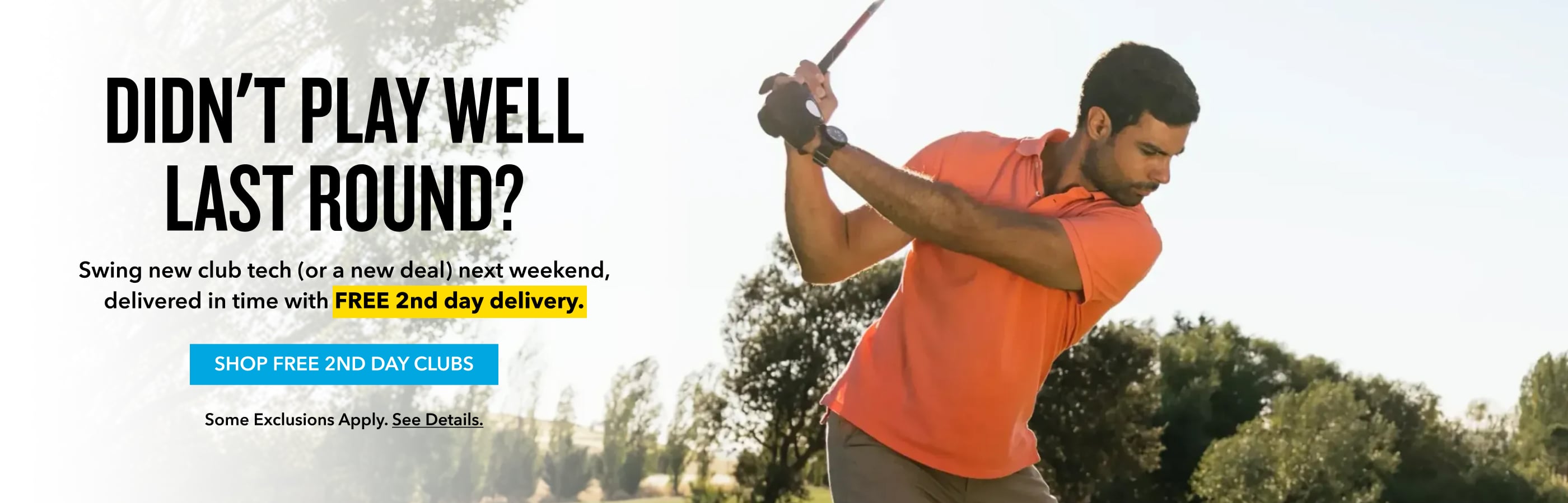 Didn't play welllast round? play it this weekend Swing new club tech (or a new deal) next weekend, delivered in time with FREE 2nd day delivery. Shop Free 2nd Day Clubs Some exclusions apply. See details.