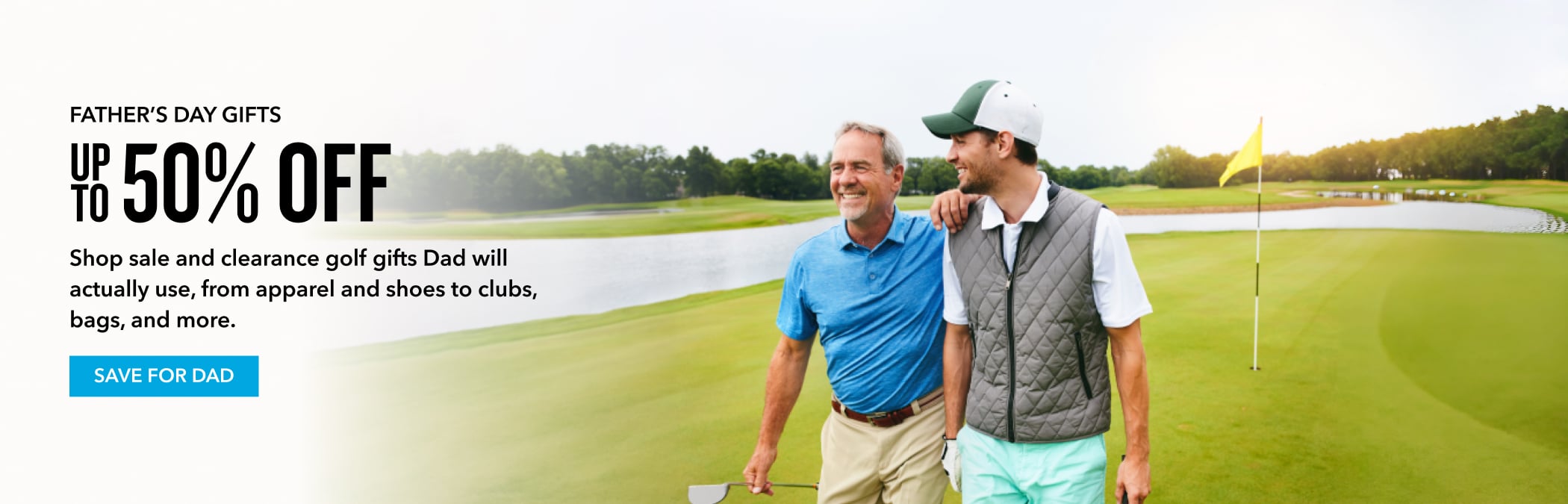 FATHER'S DAY GIFTS Up to 50% OFF Shop sale and clearance golf gifts Dad will actually use, from apparel and shoes to clubs, bags, and more. SAVE FOR DAD