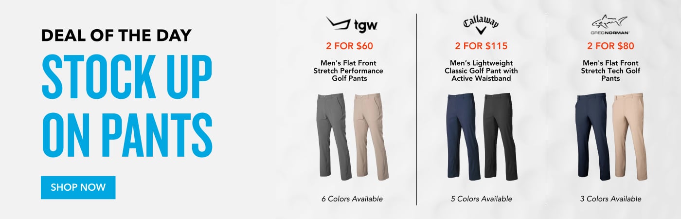 Deal of the Day Stock Up On Pants 2 FOR $60 Men's Flat Front Stretch Performance Golf Pants 6 Colors Available 2 FOR $115 Men's Lightweight Classic Golf Pant with Active Waistband 5 Colors Available 2 FOR $80 Men's Flat Front Stretch Tech Golf Pants 3 Colors Available Shop Now
