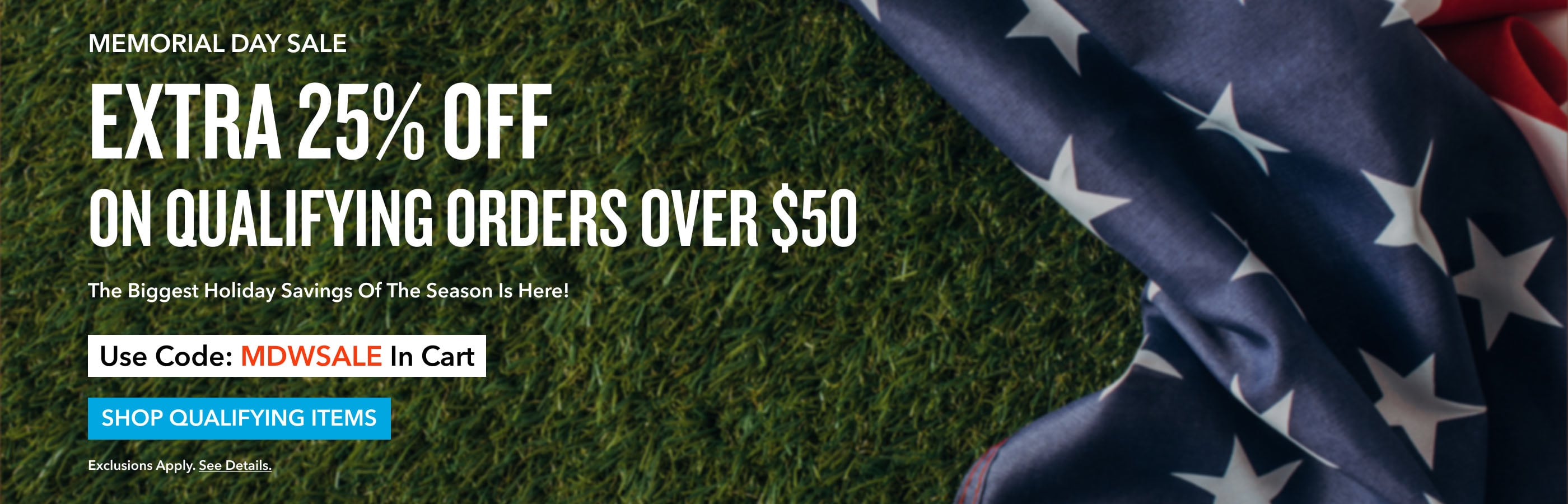 MEMORIAL DAY SALE EXTRA 25% OFF  ON QUALIFYING ORDERS OVER $50+ Use Code: MDWSALE In Cart  SHOP THE SALE