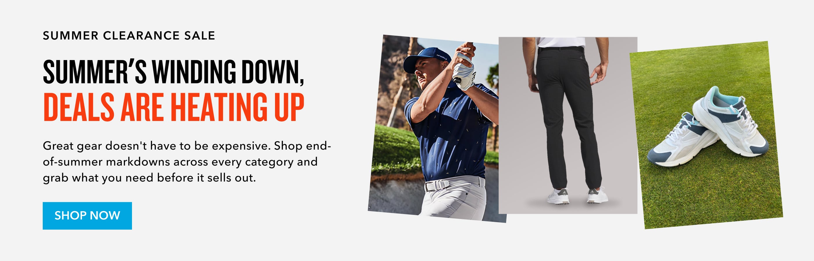 Still looking for the best deal? summer clearance sale summer's winding down, deals are heating up Great gear doesn't have to be expensive. Shop end-of-summer markdowns across every category and grab what you need before it sells out. Shop now
