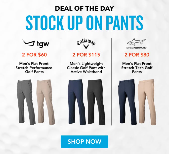 Deal of the Day Stock Up On Pants 2 FOR $60 Men's Flat Front Stretch Performance Golf Pants 6 Colors Available 2 FOR $115 Men's Lightweight Classic Golf Pant with Active Waistband 5 Colors Available 2 FOR $80 Men's Flat Front Stretch Tech Golf Pants 3 Colors Available Shop Now