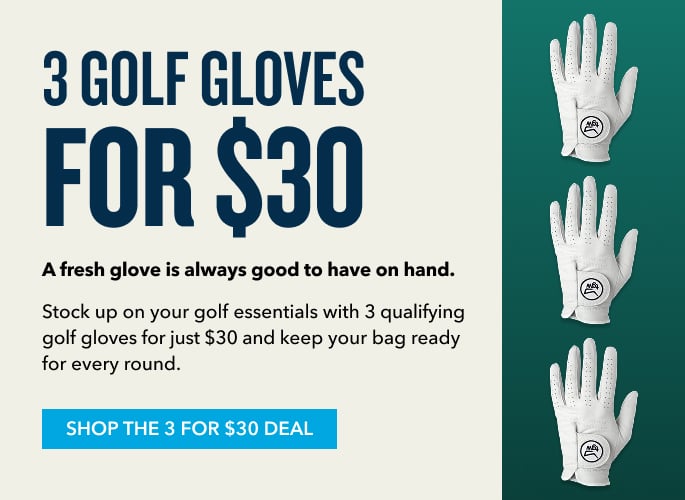 3 GOLF GLOVES for $30 A fresh glove is always good to have on hand. Stock up on your golf essentials with 3 qualifying golf gloves for just $30 and keep your bag ready for every round. SHOP THE 3 FOR $30 DEAL